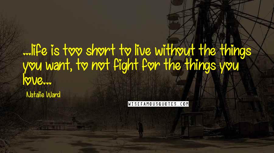 Natalie Ward Quotes: ...life is too short to live without the things you want, to not fight for the things you love...
