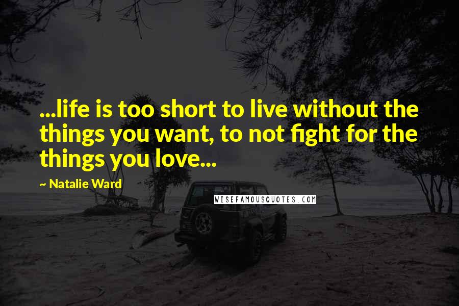 Natalie Ward Quotes: ...life is too short to live without the things you want, to not fight for the things you love...