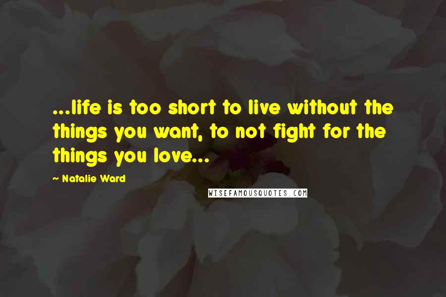 Natalie Ward Quotes: ...life is too short to live without the things you want, to not fight for the things you love...