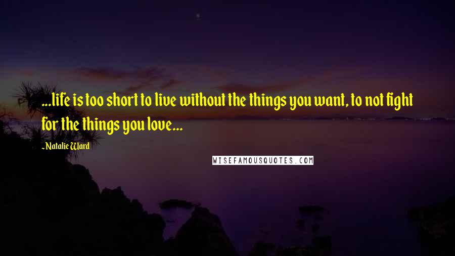 Natalie Ward Quotes: ...life is too short to live without the things you want, to not fight for the things you love...
