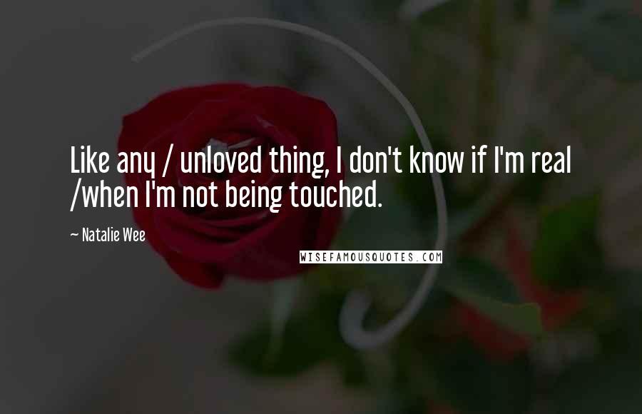 Natalie Wee Quotes: Like any / unloved thing, I don't know if I'm real /when I'm not being touched.