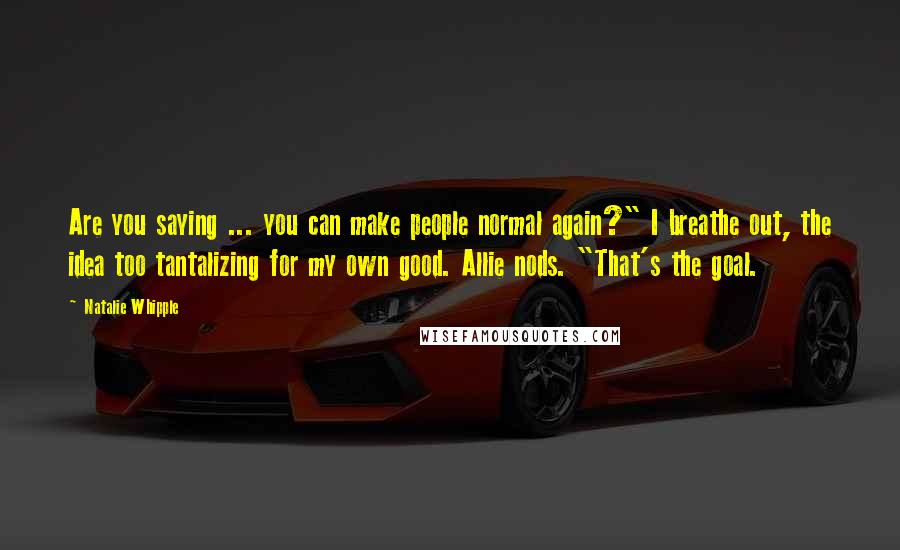 Natalie Whipple Quotes: Are you saying ... you can make people normal again?" I breathe out, the idea too tantalizing for my own good. Allie nods. "That's the goal.