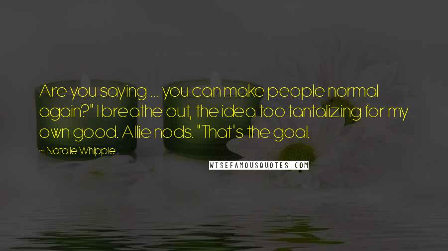 Natalie Whipple Quotes: Are you saying ... you can make people normal again?" I breathe out, the idea too tantalizing for my own good. Allie nods. "That's the goal.