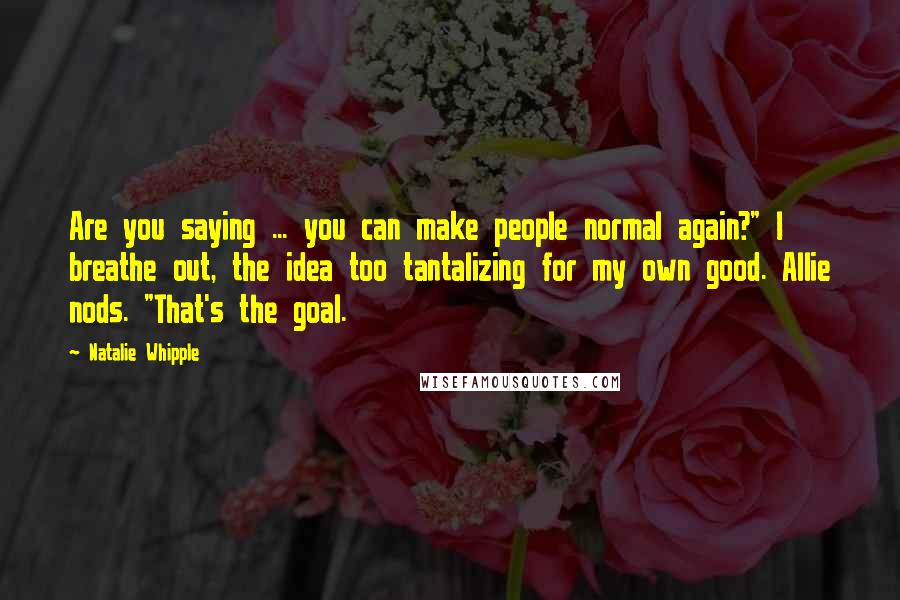 Natalie Whipple Quotes: Are you saying ... you can make people normal again?" I breathe out, the idea too tantalizing for my own good. Allie nods. "That's the goal.