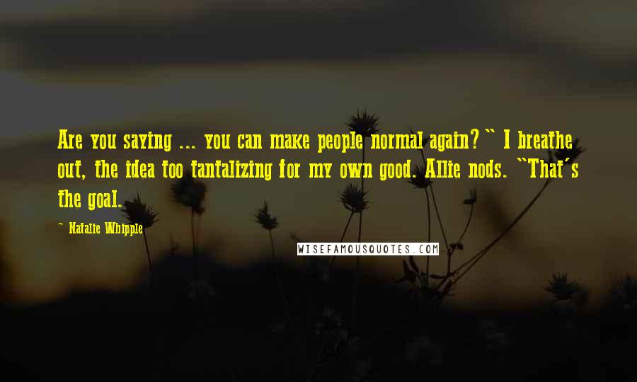 Natalie Whipple Quotes: Are you saying ... you can make people normal again?" I breathe out, the idea too tantalizing for my own good. Allie nods. "That's the goal.