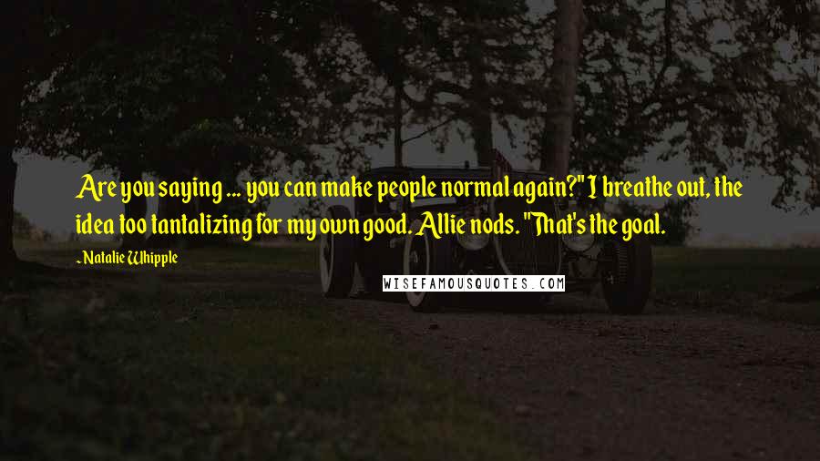 Natalie Whipple Quotes: Are you saying ... you can make people normal again?" I breathe out, the idea too tantalizing for my own good. Allie nods. "That's the goal.