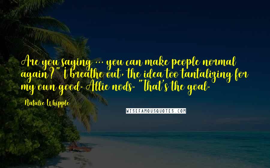 Natalie Whipple Quotes: Are you saying ... you can make people normal again?" I breathe out, the idea too tantalizing for my own good. Allie nods. "That's the goal.