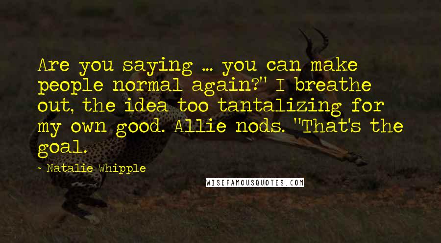 Natalie Whipple Quotes: Are you saying ... you can make people normal again?" I breathe out, the idea too tantalizing for my own good. Allie nods. "That's the goal.