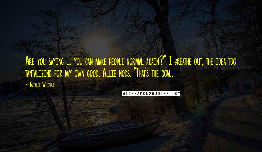 Natalie Whipple Quotes: Are you saying ... you can make people normal again?" I breathe out, the idea too tantalizing for my own good. Allie nods. "That's the goal.