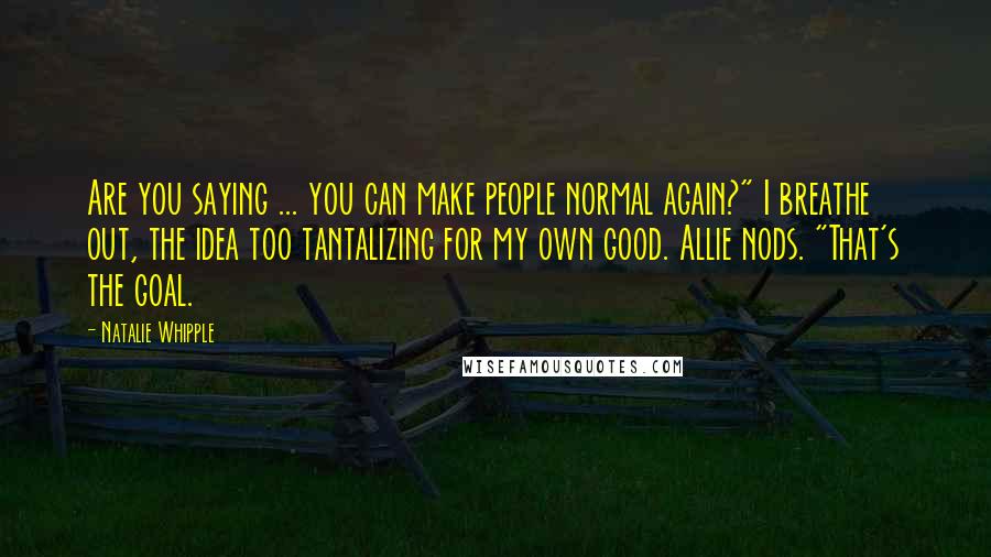 Natalie Whipple Quotes: Are you saying ... you can make people normal again?" I breathe out, the idea too tantalizing for my own good. Allie nods. "That's the goal.