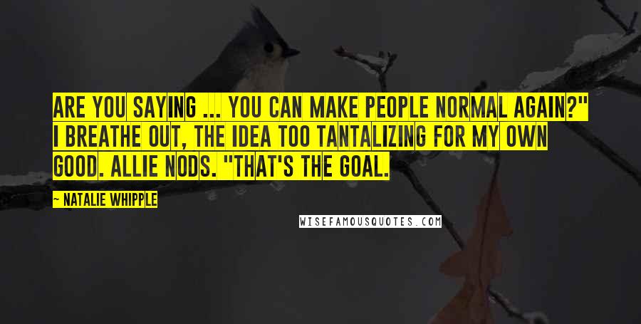 Natalie Whipple Quotes: Are you saying ... you can make people normal again?" I breathe out, the idea too tantalizing for my own good. Allie nods. "That's the goal.