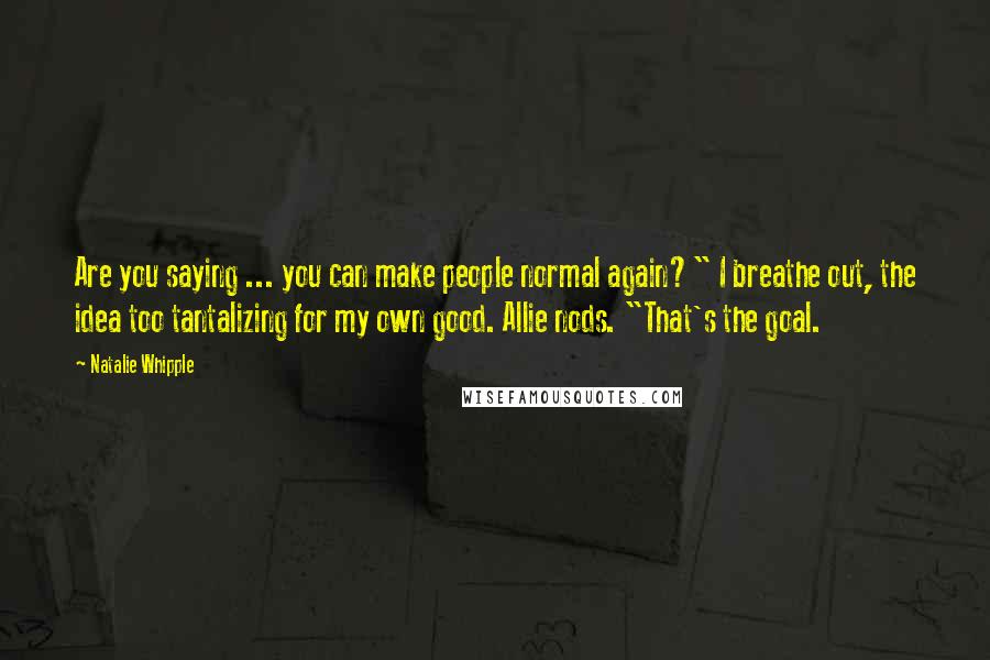 Natalie Whipple Quotes: Are you saying ... you can make people normal again?" I breathe out, the idea too tantalizing for my own good. Allie nods. "That's the goal.