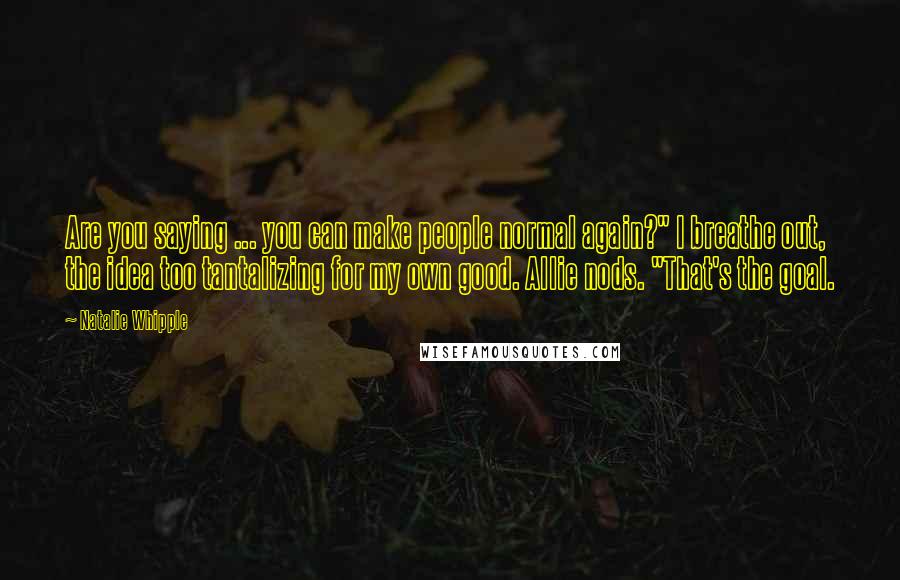 Natalie Whipple Quotes: Are you saying ... you can make people normal again?" I breathe out, the idea too tantalizing for my own good. Allie nods. "That's the goal.