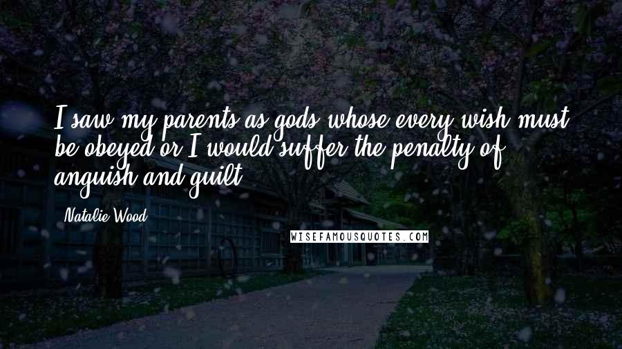 Natalie Wood Quotes: I saw my parents as gods whose every wish must be obeyed or I would suffer the penalty of anguish and guilt.