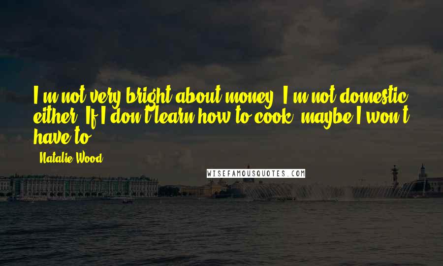 Natalie Wood Quotes: I'm not very bright about money. I'm not domestic either. If I don't learn how to cook, maybe I won't have to.