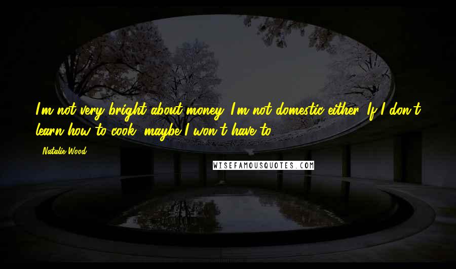 Natalie Wood Quotes: I'm not very bright about money. I'm not domestic either. If I don't learn how to cook, maybe I won't have to.