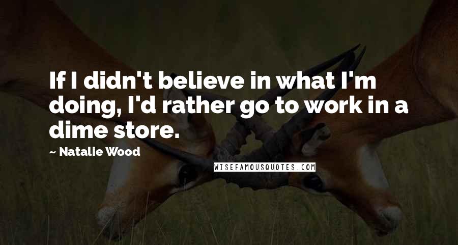 Natalie Wood Quotes: If I didn't believe in what I'm doing, I'd rather go to work in a dime store.