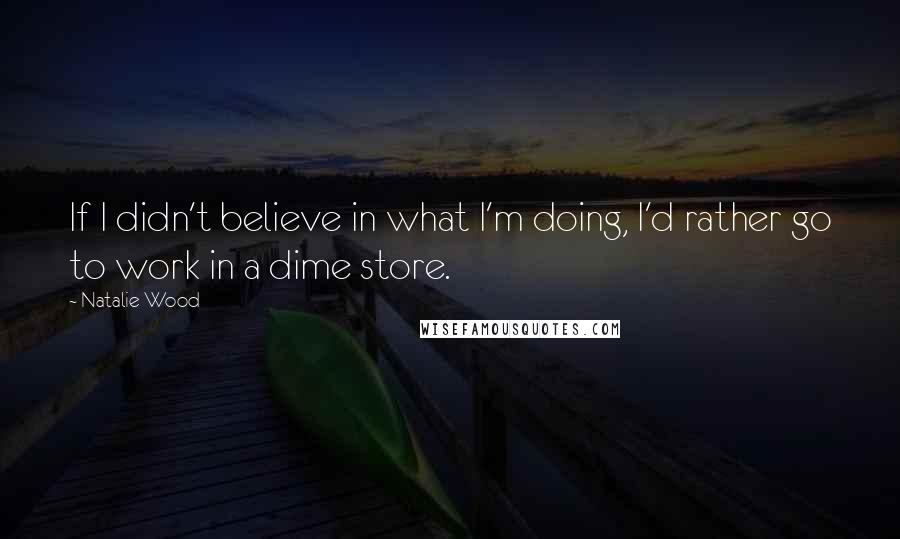 Natalie Wood Quotes: If I didn't believe in what I'm doing, I'd rather go to work in a dime store.