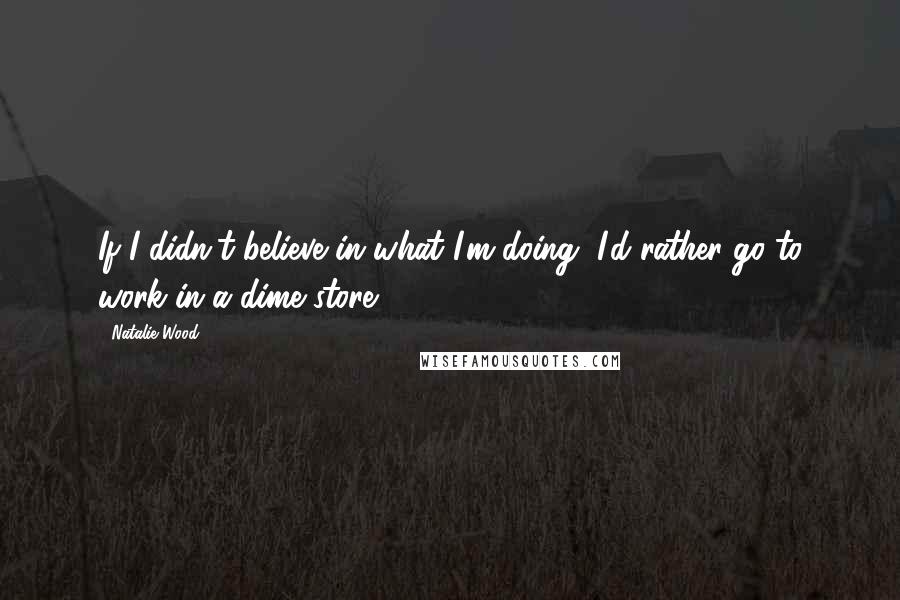 Natalie Wood Quotes: If I didn't believe in what I'm doing, I'd rather go to work in a dime store.