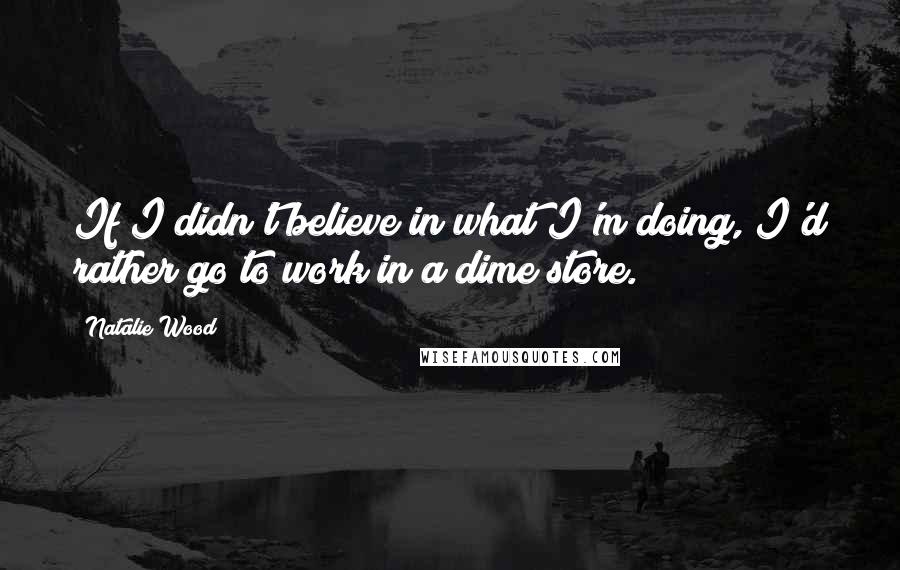 Natalie Wood Quotes: If I didn't believe in what I'm doing, I'd rather go to work in a dime store.