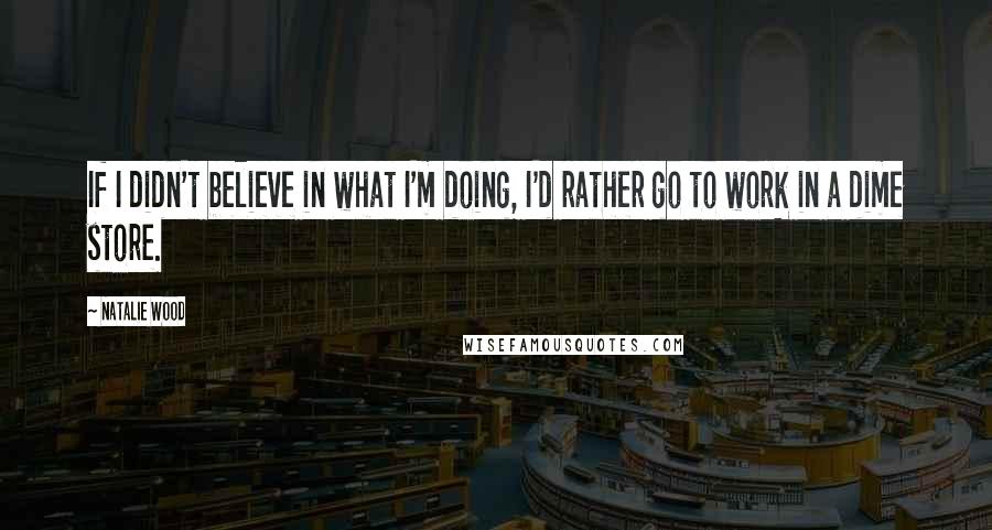 Natalie Wood Quotes: If I didn't believe in what I'm doing, I'd rather go to work in a dime store.