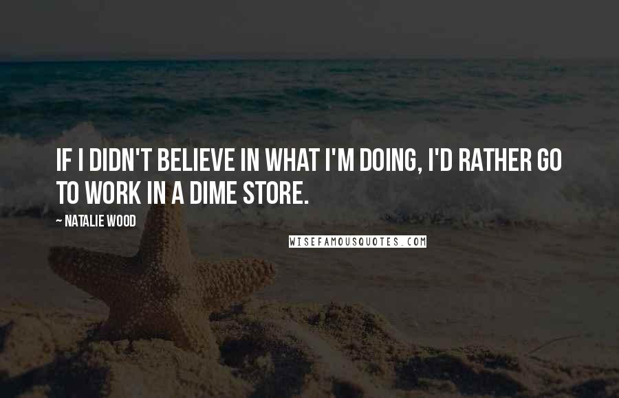 Natalie Wood Quotes: If I didn't believe in what I'm doing, I'd rather go to work in a dime store.