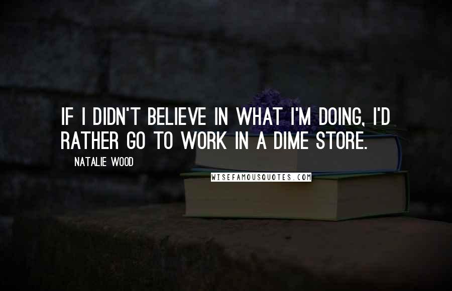 Natalie Wood Quotes: If I didn't believe in what I'm doing, I'd rather go to work in a dime store.