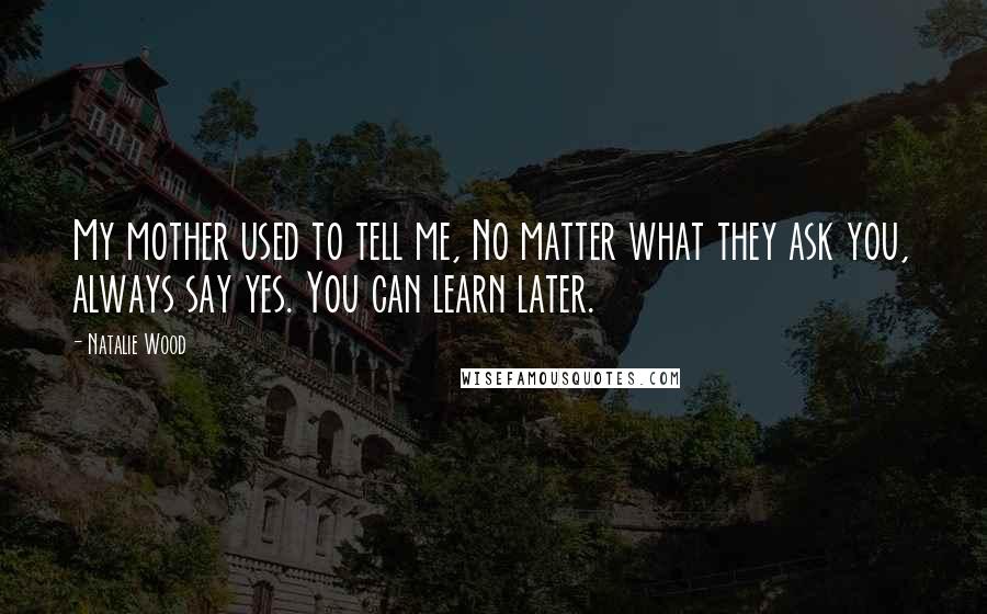 Natalie Wood Quotes: My mother used to tell me, No matter what they ask you, always say yes. You can learn later.