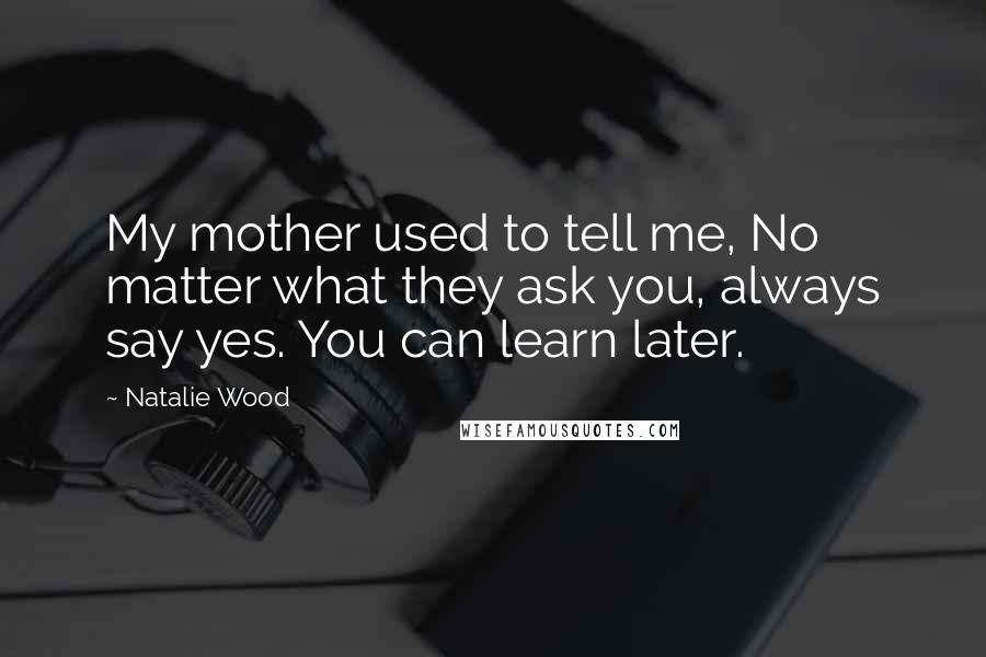 Natalie Wood Quotes: My mother used to tell me, No matter what they ask you, always say yes. You can learn later.