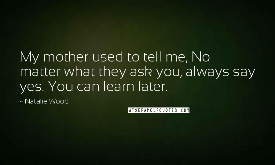 Natalie Wood Quotes: My mother used to tell me, No matter what they ask you, always say yes. You can learn later.