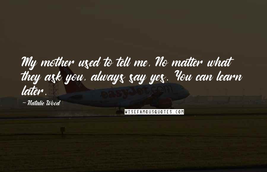 Natalie Wood Quotes: My mother used to tell me, No matter what they ask you, always say yes. You can learn later.