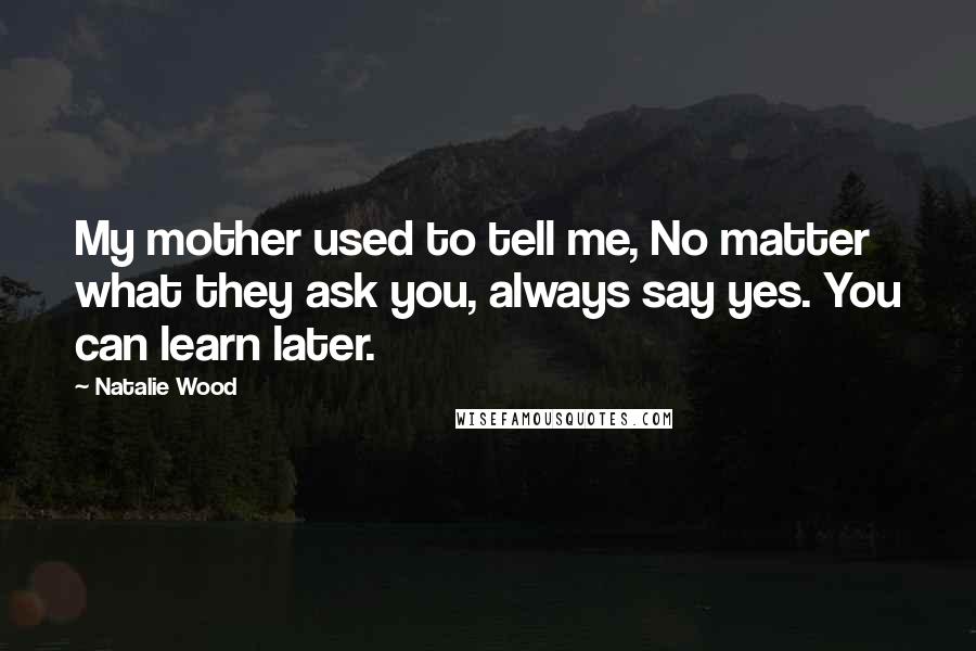 Natalie Wood Quotes: My mother used to tell me, No matter what they ask you, always say yes. You can learn later.