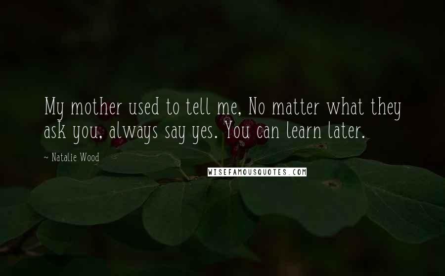 Natalie Wood Quotes: My mother used to tell me, No matter what they ask you, always say yes. You can learn later.