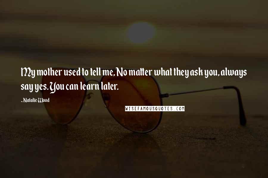 Natalie Wood Quotes: My mother used to tell me, No matter what they ask you, always say yes. You can learn later.