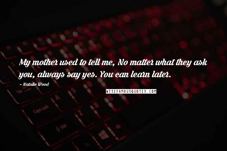 Natalie Wood Quotes: My mother used to tell me, No matter what they ask you, always say yes. You can learn later.