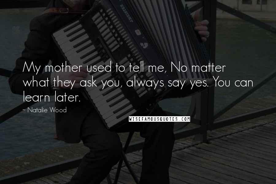 Natalie Wood Quotes: My mother used to tell me, No matter what they ask you, always say yes. You can learn later.