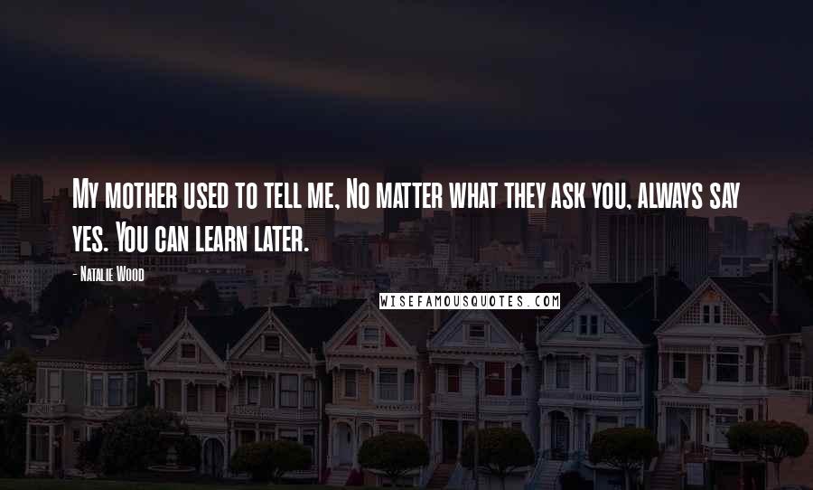 Natalie Wood Quotes: My mother used to tell me, No matter what they ask you, always say yes. You can learn later.