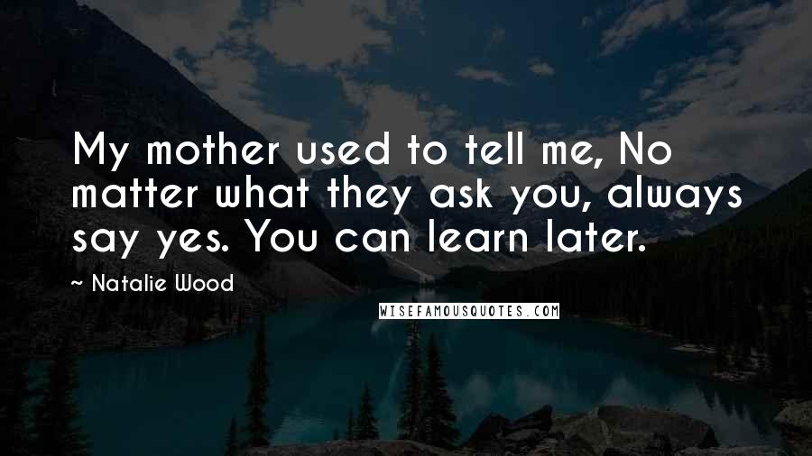 Natalie Wood Quotes: My mother used to tell me, No matter what they ask you, always say yes. You can learn later.