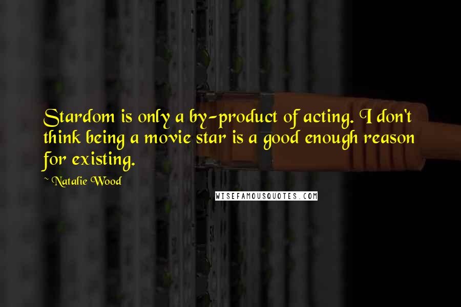 Natalie Wood Quotes: Stardom is only a by-product of acting. I don't think being a movie star is a good enough reason for existing.