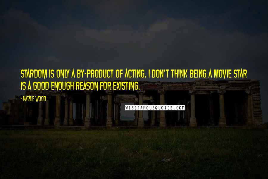 Natalie Wood Quotes: Stardom is only a by-product of acting. I don't think being a movie star is a good enough reason for existing.