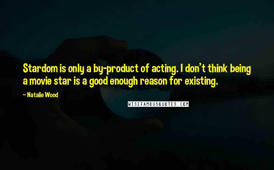 Natalie Wood Quotes: Stardom is only a by-product of acting. I don't think being a movie star is a good enough reason for existing.