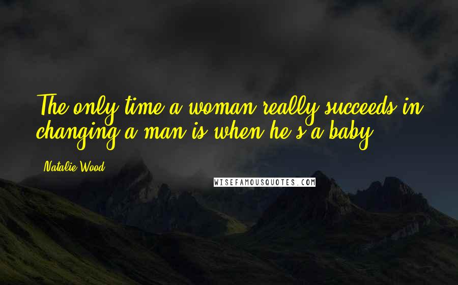 Natalie Wood Quotes: The only time a woman really succeeds in changing a man is when he's a baby.