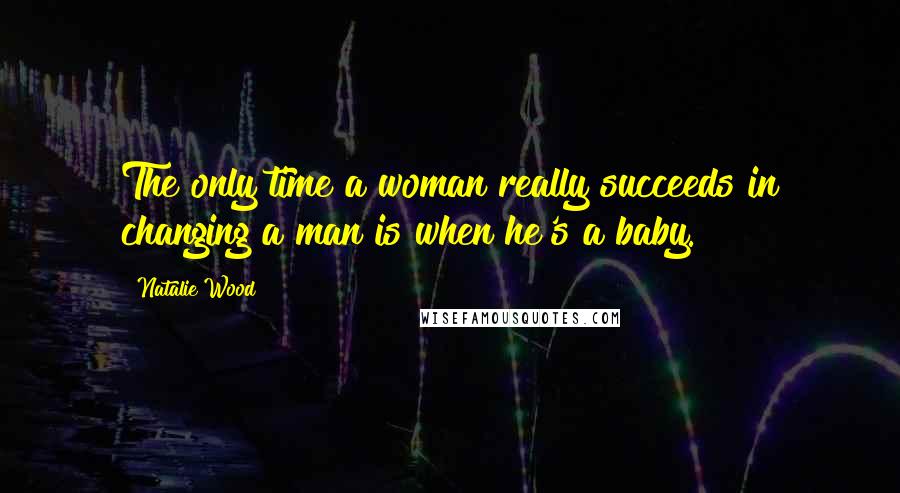 Natalie Wood Quotes: The only time a woman really succeeds in changing a man is when he's a baby.