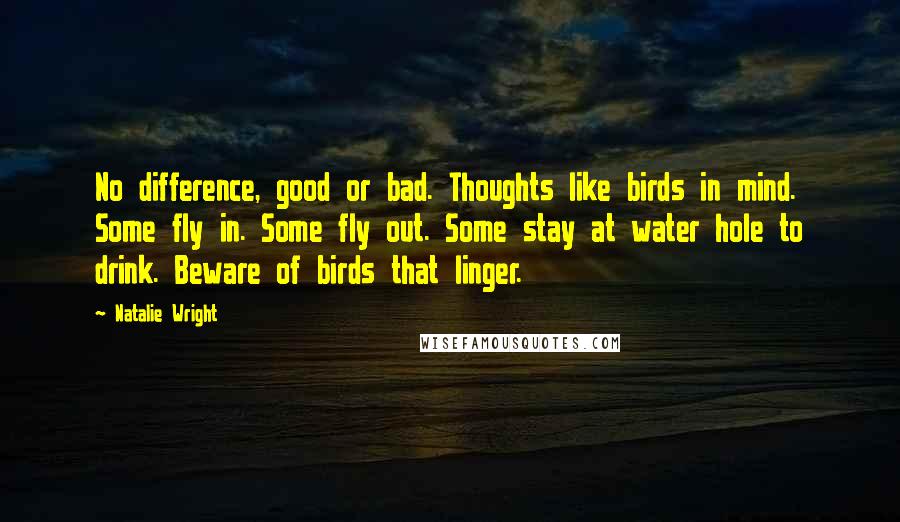 Natalie Wright Quotes: No difference, good or bad. Thoughts like birds in mind. Some fly in. Some fly out. Some stay at water hole to drink. Beware of birds that linger.