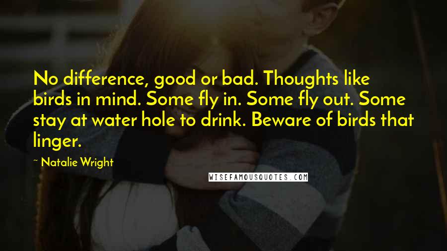 Natalie Wright Quotes: No difference, good or bad. Thoughts like birds in mind. Some fly in. Some fly out. Some stay at water hole to drink. Beware of birds that linger.