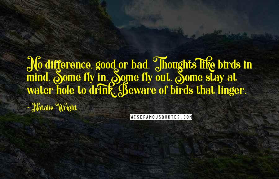 Natalie Wright Quotes: No difference, good or bad. Thoughts like birds in mind. Some fly in. Some fly out. Some stay at water hole to drink. Beware of birds that linger.