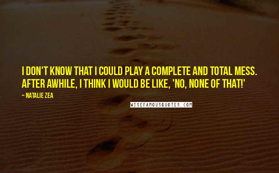 Natalie Zea Quotes: I don't know that I could play a complete and total mess. After awhile, I think I would be like, 'No, none of that!'