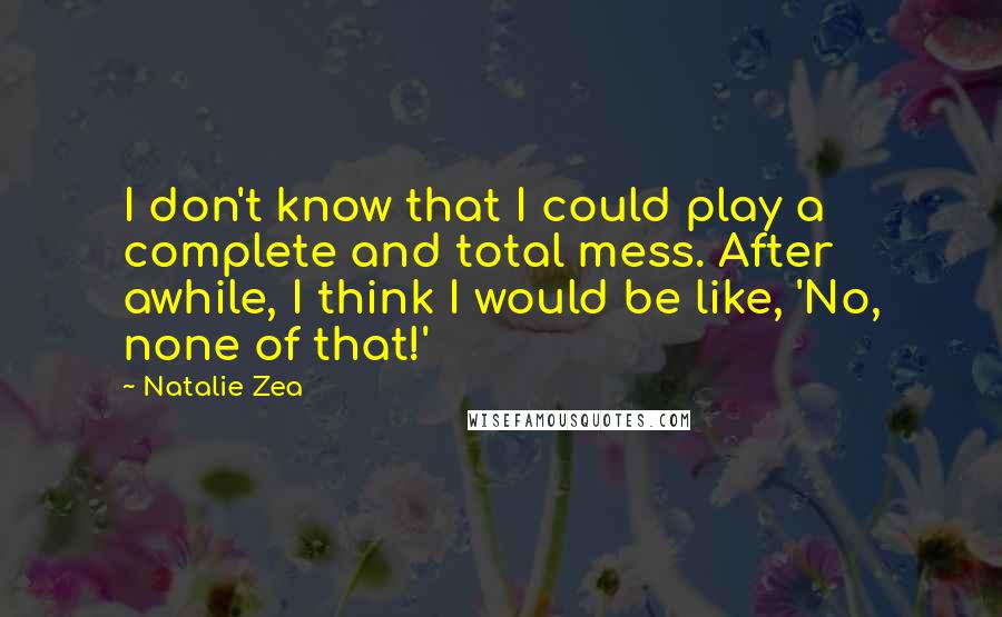 Natalie Zea Quotes: I don't know that I could play a complete and total mess. After awhile, I think I would be like, 'No, none of that!'