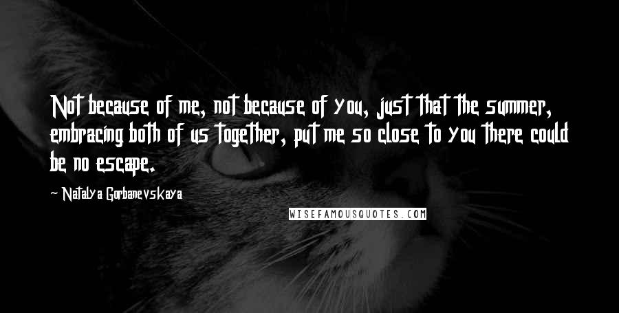 Natalya Gorbanevskaya Quotes: Not because of me, not because of you, just that the summer, embracing both of us together, put me so close to you there could be no escape.