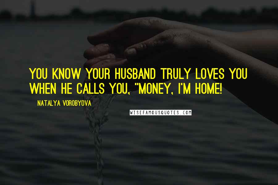 Natalya Vorobyova Quotes: You know your husband truly loves you when he calls you, "Money, I'm home!